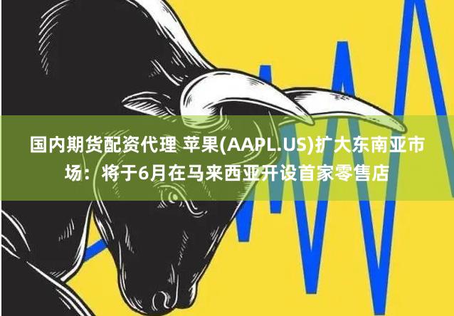 国内期货配资代理 苹果(AAPL.US)扩大东南亚市场：将于6月在马来西亚开设首家零售店