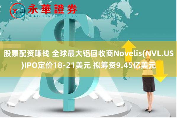 股票配资赚钱 全球最大铝回收商Novelis(NVL.US)IPO定价18-21美元 拟筹资9.45亿美元