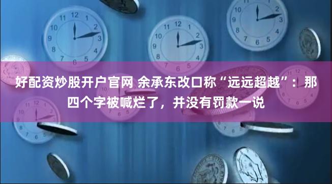 好配资炒股开户官网 余承东改口称“远远超越”：那四个字被喊烂了，并没有罚款一说