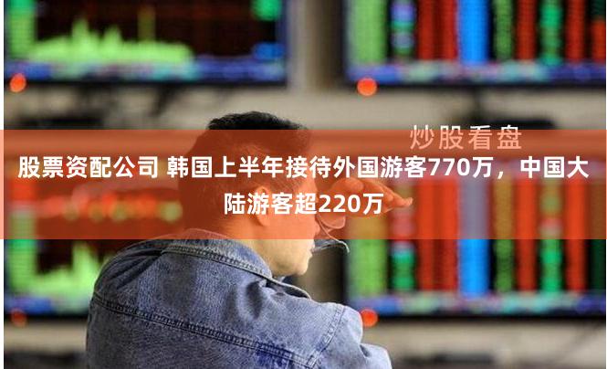 股票资配公司 韩国上半年接待外国游客770万，中国大陆游客超220万