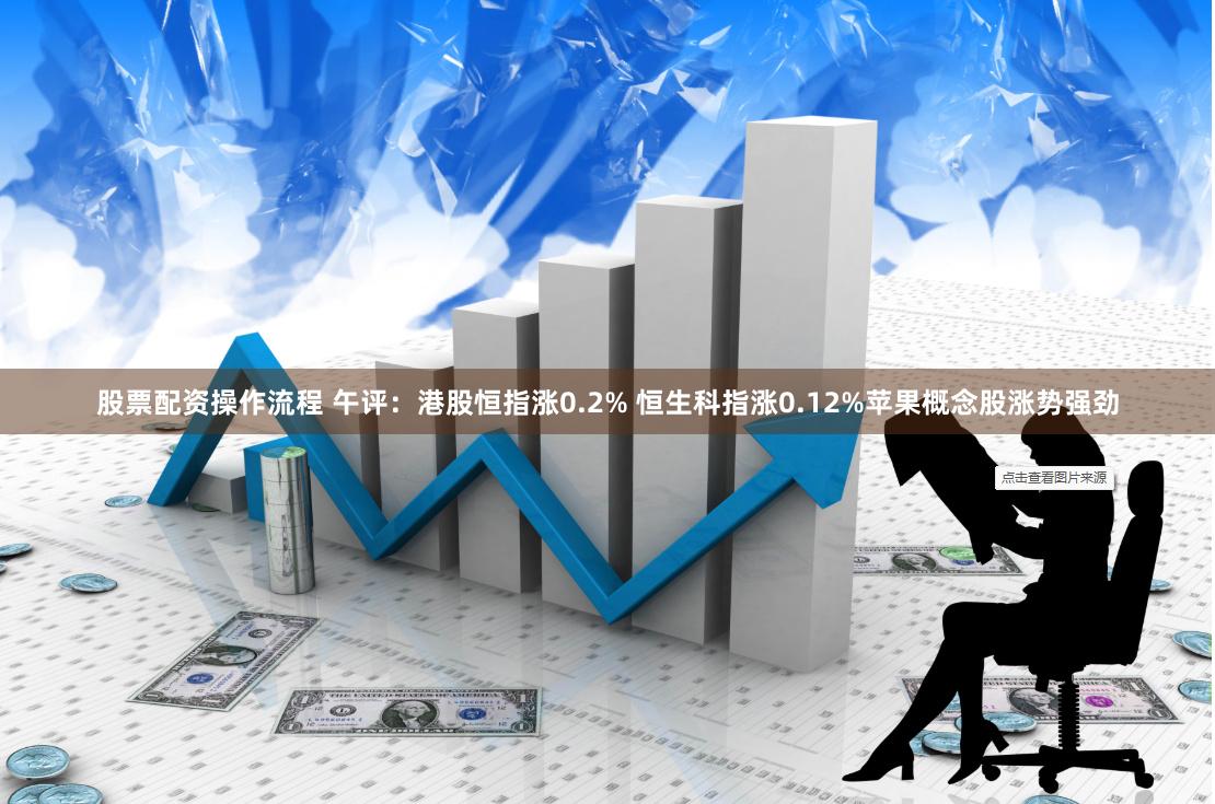 股票配资操作流程 午评：港股恒指涨0.2% 恒生科指涨0.12%苹果概念股涨势强劲