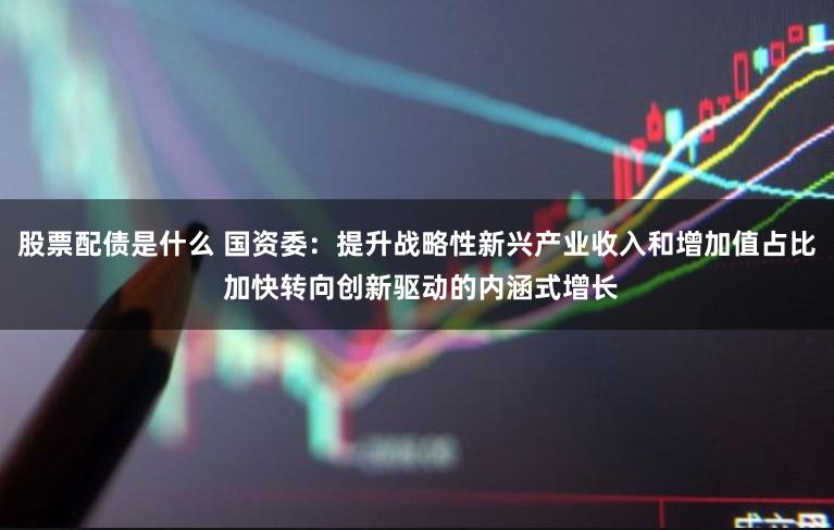 股票配债是什么 国资委：提升战略性新兴产业收入和增加值占比 加快转向创新驱动的内涵式增长