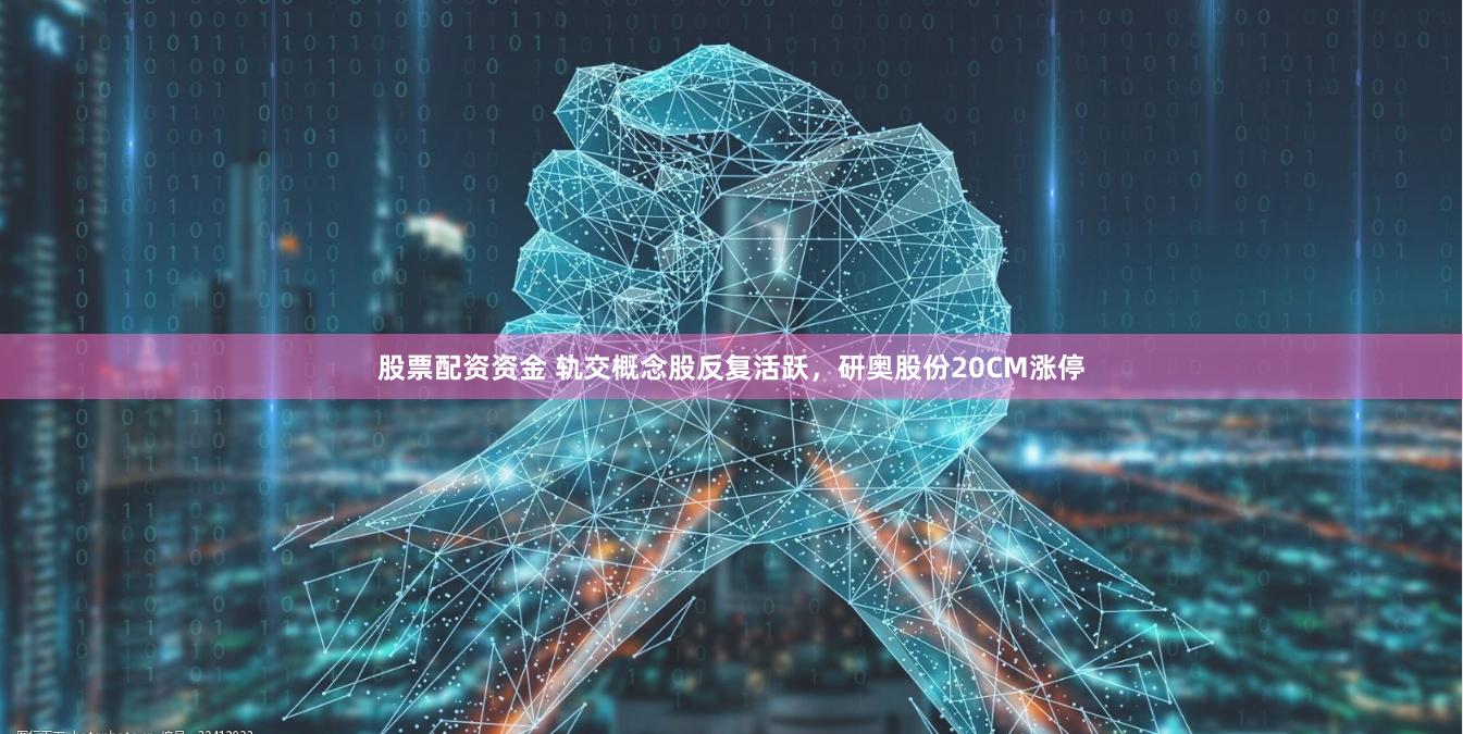 股票配资资金 轨交概念股反复活跃，研奥股份20CM涨停