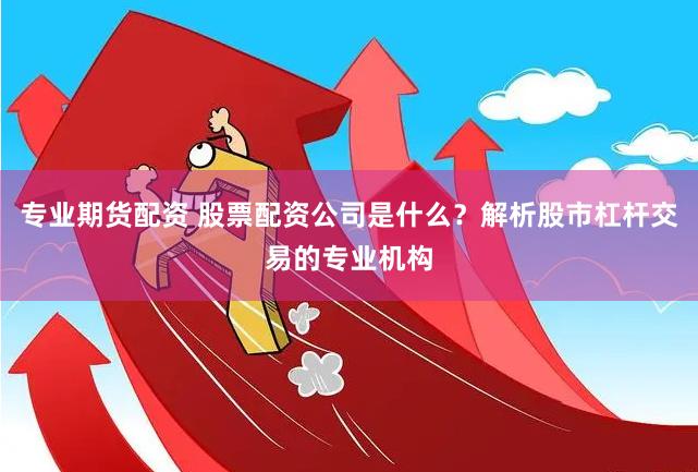 专业期货配资 股票配资公司是什么？解析股市杠杆交易的专业机构