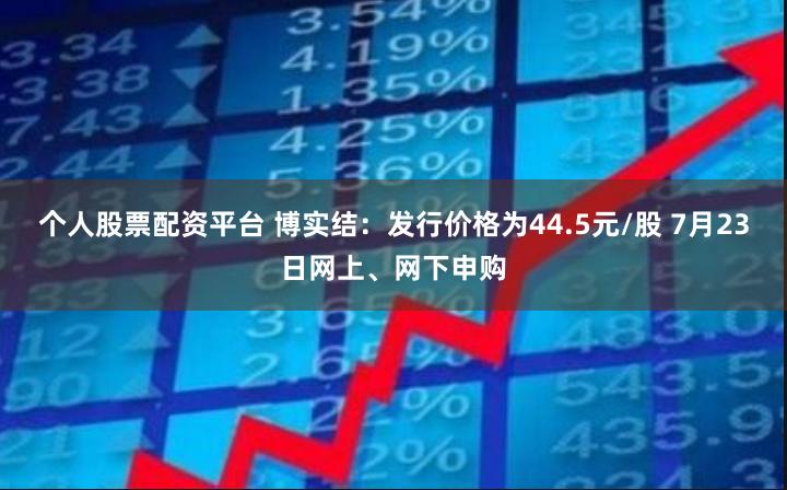 个人股票配资平台 博实结：发行价格为44.5元/股 7月23日网上、网下申购