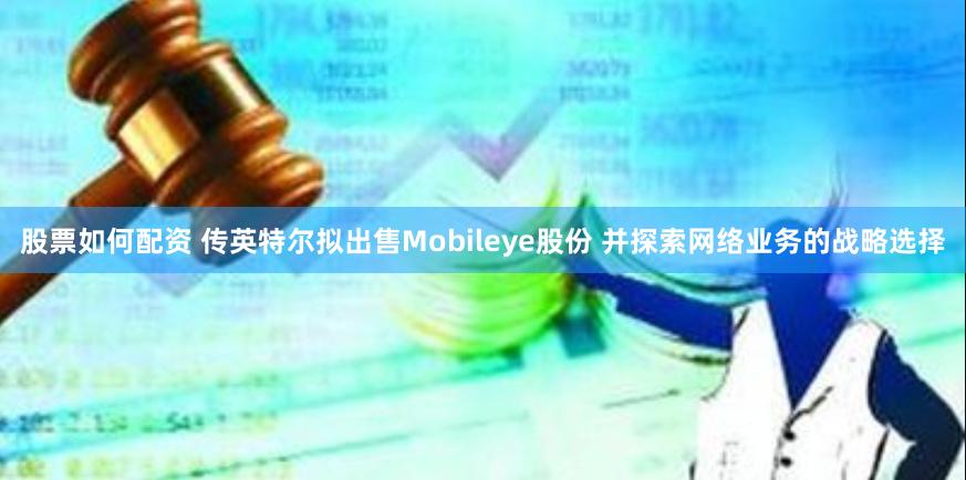 股票如何配资 传英特尔拟出售Mobileye股份 并探索网络业务的战略选择