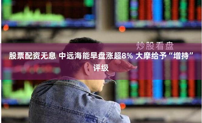 股票配资无息 中远海能早盘涨超8% 大摩给予“增持”评级