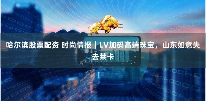 哈尔滨股票配资 时尚情报｜LV加码高端珠宝，山东如意失去莱卡