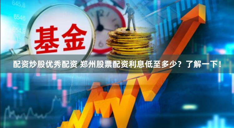 配资炒股优秀配资 郑州股票配资利息低至多少？了解一下！