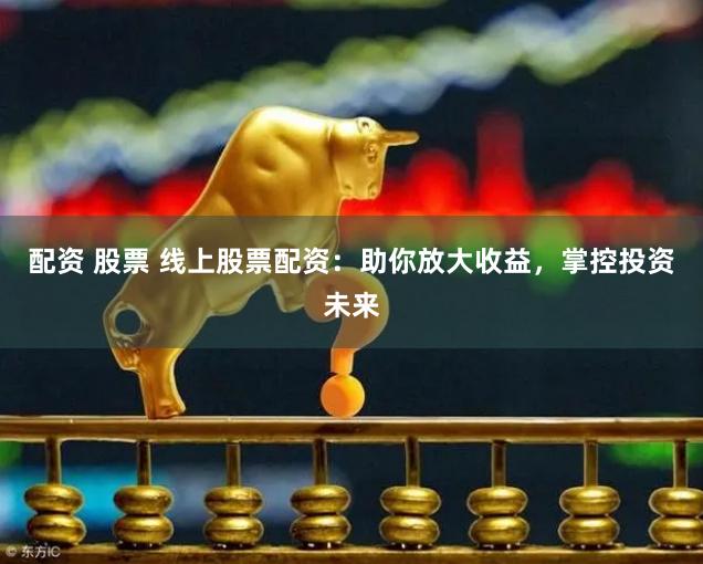 配资 股票 线上股票配资：助你放大收益，掌控投资未来