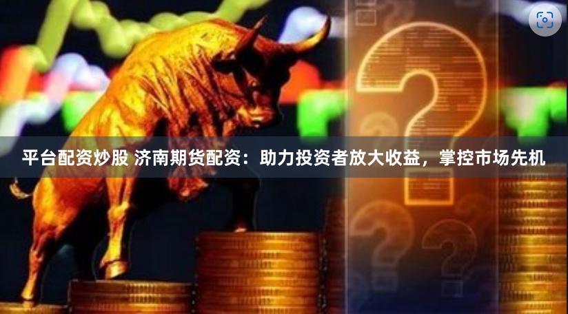 平台配资炒股 济南期货配资：助力投资者放大收益，掌控市场先机