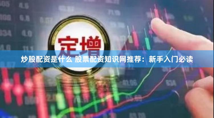 炒股配资是什么 股票配资知识网推荐：新手入门必读
