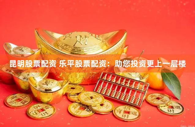 昆明股票配资 乐平股票配资：助您投资更上一层楼