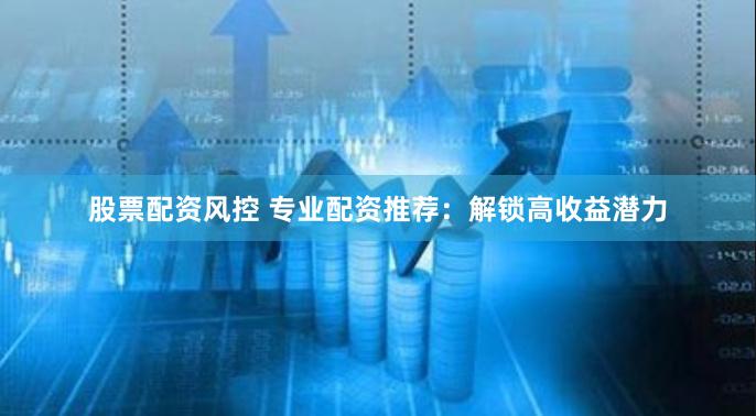 股票配资风控 专业配资推荐：解锁高收益潜力